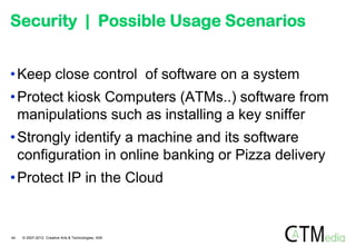 Security | Possible Usage Scenarios


• Keep close control of software on a system
• Protect kiosk Computers (ATMs..) software from
  manipulations such as installing a key sniffer
• Strongly identify a machine and its software
  configuration in online banking or Pizza delivery
• Protect IP in the Cloud


44   © 2007-2012 Creative Arts & Technologies, IAIK
 