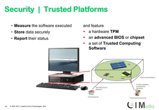 Security | Trusted Platforms

      • Measure the software executed                 and feature
      • Store data securely                            a hardware TPM
      • Report their status                            an advanced BIOS or chipset
                                                       a set of Trusted Computing
                                                        Software




46   © 2007-2012 Creative Arts & Technologies, IAIK
 