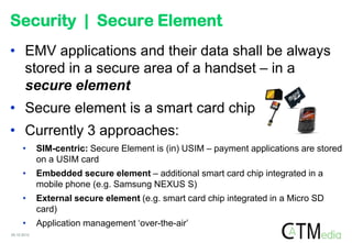 Security | Secure Element
• EMV applications and their data shall be always
  stored in a secure area of a handset – in a
  secure element
• Secure element is a smart card chip
• Currently 3 approaches:
      •      SIM-centric: Secure Element is (in) USIM – payment applications are stored
             on a USIM card
      •      Embedded secure element – additional smart card chip integrated in a
             mobile phone (e.g. Samsung NEXUS S)
      •      External secure element (e.g. smart card chip integrated in a Micro SD
             card)
      •      Application management „over-the-air‟
05.10.2012
 