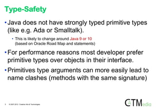 Type-Safety
• Java does not have strongly typed primitive types
  (like e.g. Ada or Smalltalk).
       • This is likely to change around Java 9 or 10
         (based on Oracle Road Map and statements)

• For performance reasons most developer prefer
  primitive types over objects in their interface.
• Primitives type arguments can more easily lead to
  name clashes (methods with the same signature)


5   © 2007-2012 Creative Arts & Technologies
 