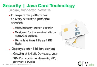 Security | Java Card Technology
          Secure, Connected, Versatile
               Interoperable platform for
                delivery of trusted personal
                services
                        High, industry-proven security
                        Designed for the smallest silicon
                         hardware devices
                        Runs Java in as little as 4 KB
                         RAM
                Deployed on >5 billion devices
                    Growing at 1.4 bill. Devices p. year
                    SIM Cards, secure elements, eID,
                     payment services
50   © 2011, Oracle and/or its affiliates. All Rights Reserved.
 