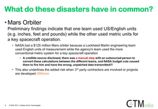 What do these disasters have in common?
• Mars Orbiter
    Preliminary findings indicate that one team used US/English units
    (e.g. inches, feet and pounds) while the other used metric units for
    a key spacecraft operation.
       • NASA lost a $125 million Mars orbiter because a Lockheed Martin engineering team
         used English units of measurement while the agency's team used the more
         conventional metric system for a key spacecraft operation
                 • A credible source disclosed, there was a manual step with an outsourced person to
                   convert these calculations between the different teams, and NASA budget cuts caused
                   them to fire him and have the wrong, unpatched data transmitted!!!
       • This also underlines the added risk when 3rd party contractors are involved or projects
         are developed Offshore




8   © 2007-2012 Creative Arts & Technologies
 