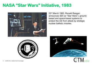 NASA “Star Wars” Initiative, 1983
                                               23rd March 1983. Ronald Reagan
                                               announces SDI (or “Star Wars”): ground-
                                               based and space-based systems to
                                               protect the US from attack by strategic
                                               nuclear ballistic missiles.




9   © 2007-2012 Creative Arts & Technologies
 
