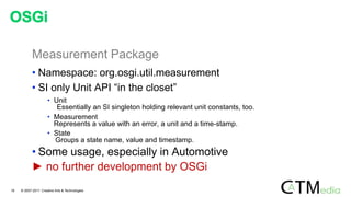 Measurement Package
• Namespace: org.osgi.util.measurement
• SI only Unit API “in the closet”
• Unit
Essentially an SI singleton holding relevant unit constants, too.
• Measurement
Represents a value with an error, a unit and a time-stamp.
• State
Groups a state name, value and timestamp.
• Some usage, especially in Automotive
► no further development by OSGi
OSGi
16 © 2007-2011 Creative Arts & Technologies
 