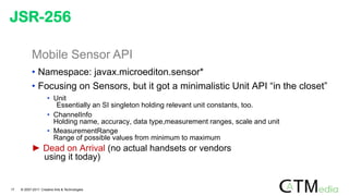 Mobile Sensor API
• Namespace: javax.microediton.sensor*
• Focusing on Sensors, but it got a minimalistic Unit API “in the closet”
• Unit
Essentially an SI singleton holding relevant unit constants, too.
• ChannelInfo
Holding name, accuracy, data type,measurement ranges, scale and unit
• MeasurementRange
Range of possible values from minimum to maximum
► Dead on Arrival (no actual handsets or vendors
using it today)
JSR-256
17 © 2007-2011 Creative Arts & Technologies
 