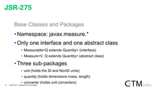 Base Classes and Packages
• Namespace: javax.measure.*
• Only one interface and one abstract class
• Measurable<Q extends Quantity> (interface)
• Measure<V, Q extends Quantity> (abstract class)
• Three sub-packages
• unit (holds the SI and NonSI units)
• quantity (holds dimensions mass, length)
• converter (holds unit converters)
JSR-275
18 © 2007-2011 Creative Arts & Technologies
 