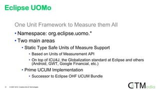 One Unit Framework to Measure them All
• Namespace: org.eclipse.uomo.*
• Two main areas
• Static Type Safe Units of Measure Support
• Based on Units of Measurement API
• On top of ICU4J, the Globalization standard at Eclipse and others
(Android, GWT, Google Financial, etc.)
• Prime UCUM Implementation
• Successor to Eclipse OHF UCUM Bundle
Eclipse UOMo
21 © 2007-2012 Creative Arts & Technologies
 
