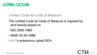 Unified Code for Units of Measure
The Unified Code for Units of Measure is inspired by
and heavily based on
• ISO 2955-1983
• ANSI X3.50-1986
• HL7's extensions called ISO+
UOMo UCUM
22 © 2007-2012 Creative Arts & Technologies
 