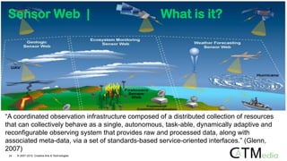 “A coordinated observation infrastructure composed of a distributed collection of resources
that can collectively behave as a single, autonomous, task-able, dynamically adaptive and
reconfigurable observing system that provides raw and processed data, along with
associated meta-data, via a set of standards-based service-oriented interfaces.” (Glenn,
2007)
24 © 2007-2012 Creative Arts & Technologies
Sensor Web | What is it?
 