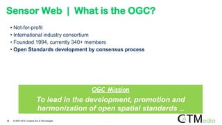 Sensor Web | What is the OGC?
• Not-for-profit
• International industry consortium
• Founded 1994, currently 340+ members
• Open Standards development by consensus process
OGC Mission
To lead in the development, promotion and
harmonization of open spatial standards …
26 © 2007-2012 Creative Arts & Technologies
 