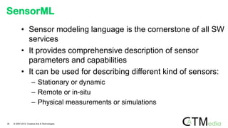 SensorML
• Sensor modeling language is the cornerstone of all SW
services
• It provides comprehensive description of sensor
parameters and capabilities
• It can be used for describing different kind of sensors:
– Stationary or dynamic
– Remote or in-situ
– Physical measurements or simulations
30 © 2007-2012 Creative Arts & Technologies
 