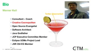 Bio
4 © 2007-2013 Creative Arts & Technologies
Werner Keil
• Consultant – Coach
• Creative Cosmopolitan
• Open Source Evangelist
• Software Architect
• Java Godfather
• JCP Executive Committee Member
• Eclipse UOMo Project Lead
• JSR 354 EG Member
• …
Twitter @wernerkeil
 