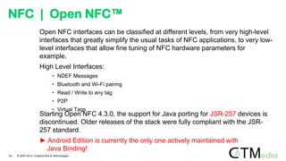 Open NFC interfaces can be classified at different levels, from very high-level
interfaces that greatly simplify the usual tasks of NFC applications, to very low-
level interfaces that allow fine tuning of NFC hardware parameters for
example.
High Level Interfaces:
• NDEF Messages
• Bluetooth and Wi-Fi pairing
• Read / Write to any tag
• P2P
• Virtual Tags
NFC | Open NFC™
Starting Open NFC 4.3.0, the support for Java porting for JSR-257 devices is
discontinued. Older releases of the stack were fully compliant with the JSR-
257 standard.
► Android Edition is currently the only one actively maintained with
Java Binding!
43 © 2007-2012 Creative Arts & Technologies
 