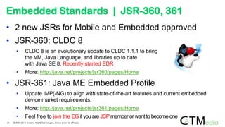 • 2 new JSRs for Mobile and Embedded approved
• JSR-360: CLDC 8
• CLDC 8 is an evolutionary update to CLDC 1.1.1 to bring
the VM, Java Language, and libraries up to date
with Java SE 8. Recently started EDR
• More: http://java.net/projects/jsr360/pages/Home
• JSR-361: Java ME Embedded Profile
• Update IMP(-NG) to align with state-of-the-art features and current embedded
device market requirements.
• More: http://java.net/projects/jsr361/pages/Home
• Feel free to join the EG if you are JCP member or want to become one
Embedded Standards | JSR-360, 361
44 © 2007-2013 Creative Arts & Technologies, Oracle and/or its affiliates.
 
