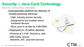 Interoperable platform for delivery of
trusted personal services
 High, industry-proven security
 Designed for the smallest silicon
hardware devices
 Runs Java in as little as 4 KB RAM
 Deployed on >5 billion devices
Growing at 1.4 bill. Devices p. year
SIM Cards, secure
elements, eID, payment services
Secure, Connected, Versatile
45 © 2011, Oracle and/or its affiliates. All Rights Reserved.
Security | Java Card Technology
 