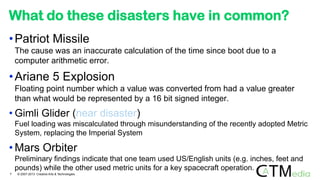 What do these disasters have in common?
•Patriot Missile
The cause was an inaccurate calculation of the time since boot due to a
computer arithmetic error.
•Ariane 5 Explosion
Floating point number which a value was converted from had a value greater
than what would be represented by a 16 bit signed integer.
• Gimli Glider (near disaster)
Fuel loading was miscalculated through misunderstanding of the recently adopted Metric
System, replacing the Imperial System
• Mars Orbiter
Preliminary findings indicate that one team used US/English units (e.g. inches, feet and
pounds) while the other used metric units for a key spacecraft operation.
7 © 2007-2013 Creative Arts & Technologies
 