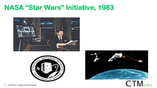 23rd March 1983. Ronald Reagan
announces SDI (or “Star Wars”):
ground-based and space-based
systems to protect the US from attack
by strategic nuclear ballistic missiles.
NASA “Star Wars” Initiative, 1983
9 © 2007-2012 Creative Arts & Technologies
 