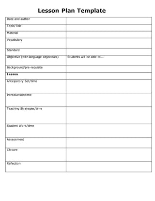 Lesson Plan Template
Date and author
Topic/Title
Material
Vocabulary
Standard
Objective (with language objectives) Students will be able to...
Background/pre-requisite
Lesson
Anticipatory Set/time
Introduction/time
Teaching Strategies/time
Student Work/time
Assessment
Closure
Reflection
 