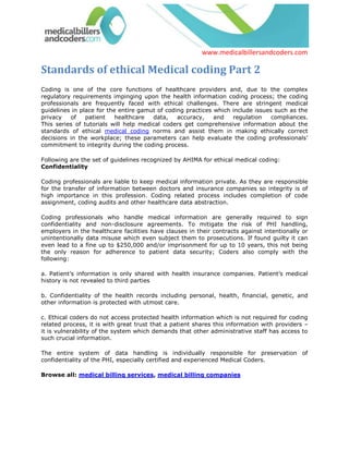 www.medicalbillersandcoders.com

Standards of ethical Medical coding Part 2
Coding is one of the core functions of healthcare providers and, due to the complex
regulatory requirements impinging upon the health information coding process; the coding
professionals are frequently faced with ethical challenges. There are stringent medical
guidelines in place for the entire gamut of coding practices which include issues such as the
privacy   of    patient    healthcare  data,    accuracy,    and   regulation    compliances.
This series of tutorials will help medical coders get comprehensive information about the
standards of ethical medical coding norms and assist them in making ethically correct
decisions in the workplace; these parameters can help evaluate the coding professionals’
commitment to integrity during the coding process.

Following are the set of guidelines recognized by AHIMA for ethical medical coding:
Confidentiality

Coding professionals are liable to keep medical information private. As they are responsible
for the transfer of information between doctors and insurance companies so integrity is of
high importance in this profession. Coding related process includes completion of code
assignment, coding audits and other healthcare data abstraction.

Coding professionals who handle medical information are generally required to sign
confidentiality and non-disclosure agreements. To mitigate the risk of PHI handling,
employers in the healthcare facilities have clauses in their contracts against intentionally or
unintentionally data misuse which even subject them to prosecutions. If found guilty it can
even lead to a fine up to $250,000 and/or imprisonment for up to 10 years, this not being
the only reason for adherence to patient data security; Coders also comply with the
following:

a. Patient’s information is only shared with health insurance companies. Patient’s medical
history is not revealed to third parties

b. Confidentiality of the health records including personal, health, financial, genetic, and
other information is protected with utmost care.

c. Ethical coders do not access protected health information which is not required for coding
related process, it is with great trust that a patient shares this information with providers –
it is vulnerability of the system which demands that other administrative staff has access to
such crucial information.

The entire system of data handling is individually responsible for preservation of
confidentiality of the PHI, especially certified and experienced Medical Coders.

Browse all: medical billing services, medical billing companies
 