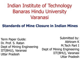 Indian Institute of Technology
Banaras Hindu University
Varanasi
Standards of Mine Closure in Indian Mines
Term Paper Guide:
Dr. Prof. S. Ratan
Dept of Mining Engineering
IIT(BHU), Varanasi
Uttar Pradesh
Submitted by:
Abhiram K
M.Tech Part I
Dept of Mining Engineering
IIT(BHU), Varanasi
Uttar Pradesh
 