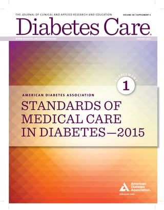 ISSN 0149-5992
THE JOURNAL OF CLINICAL AND APPLIED RESEARCH AND EDUCATION
WWW.DIABETES.ORG/DIABETESCARE JANUARY 2015
VOLUME 38 | SUPPLEMENT 1
A M E R I C A N D I A B E T E S A S S O C I AT I O N
STANDARDS OF
MEDICAL CARE
IN DIABETES—2015
SU
PPLE ME
N
T
1
 