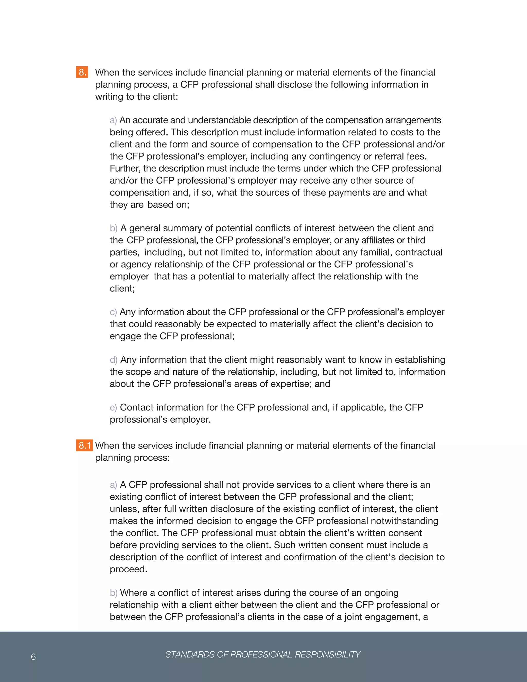 STANDARDS OF PROFESSIONAL RESPONSIBILITY6
 
When the services include financial planning or material elements of the financial
planning process, a CFP professional shall disclose the following information in
writing to the client:
a) An accurate and understandable description of the compensation arrangements
being offered. This description must include information related to costs to the
client and the form and source of compensation to the CFP professional and/or
the CFP professional’s employer, including any contingency or referral fees.
Further, the description must include the terms under which the CFP professional
and/or the CFP professional’s employer may receive any other source of
compensation and, if so, what the sources of these payments are and what
they are based on;
b) A general summary of potential conflicts of interest between the client and
the CFP professional, the CFP professional’s employer, or any affiliates or third
parties, including, but not limited to, information about any familial, contractual
or agency relationship of the CFP professional or the CFP professional’s
employer that has a potential to materially affect the relationship with the
client;
c) Any information about the CFP professional or the CFP professional’s employer
that could reasonably be expected to materially affect the client’s decision to
engage the CFP professional;
d) Any information that the client might reasonably want to know in establishing
the scope and nature of the relationship, including, but not limited to, information
about the CFP professional’s areas of expertise; and
e) Contact information for the CFP professional and, if applicable, the CFP
professional’s employer.
When the services include financial planning or material elements of the financial
planning process:
a) A CFP professional shall not provide services to a client where there is an
existing conflict of interest between the CFP professional and the client;
unless, after full written disclosure of the existing conflict of interest, the client
makes the informed decision to engage the CFP professional notwithstanding
the conflict. The CFP professional must obtain the client’s written consent
before providing services to the client. Such written consent must include a
description of the conflict of interest and confirmation of the client’s decision to
proceed.
b) Where a conflict of interest arises during the course of an ongoing
relationship with a client either between the client and the CFP professional or
between the CFP professional’s clients in the case of a joint engagement, a
8.
8.1
 