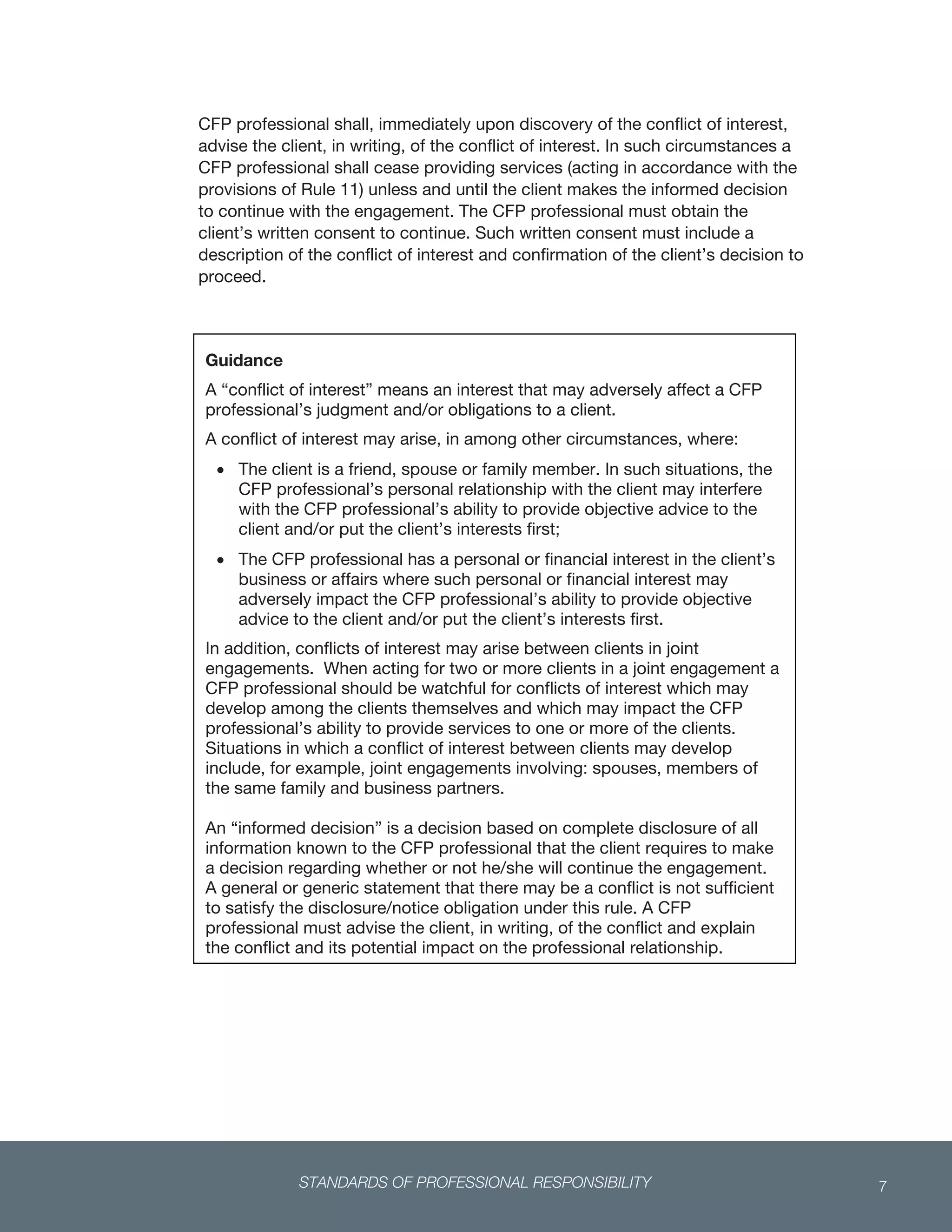 STANDARDS OF PROFESSIONAL RESPONSIBILITY 7
 
CFP professional shall, immediately upon discovery of the conflict of interest,
advise the client, in writing, of the conflict of interest. In such circumstances a
CFP professional shall cease providing services (acting in accordance with the
provisions of Rule 11) unless and until the client makes the informed decision
to continue with the engagement. The CFP professional must obtain the
client’s written consent to continue. Such written consent must include a
description of the conflict of interest and confirmation of the client’s decision to
proceed.
   
Guidance
A “conflict of interest” means an interest that may adversely affect a CFP
professional’s judgment and/or obligations to a client.
A conflict of interest may arise, in among other circumstances, where:
 The client is a friend, spouse or family member. In such situations, the
CFP professional’s personal relationship with the client may interfere
with the CFP professional’s ability to provide objective advice to the
client and/or put the client’s interests first;
 The CFP professional has a personal or financial interest in the client’s
business or affairs where such personal or financial interest may
adversely impact the CFP professional’s ability to provide objective
advice to the client and/or put the client’s interests first.
In addition, conflicts of interest may arise between clients in joint
engagements. When acting for two or more clients in a joint engagement a
CFP professional should be watchful for conflicts of interest which may
develop among the clients themselves and which may impact the CFP
professional’s ability to provide services to one or more of the clients.
Situations in which a conflict of interest between clients may develop
include, for example, joint engagements involving: spouses, members of
the same family and business partners.
An “informed decision” is a decision based on complete disclosure of all
information known to the CFP professional that the client requires to make
a decision regarding whether or not he/she will continue the engagement.
A general or generic statement that there may be a conflict is not sufficient
to satisfy the disclosure/notice obligation under this rule. A CFP
professional must advise the client, in writing, of the conflict and explain
the conflict and its potential impact on the professional relationship.
 