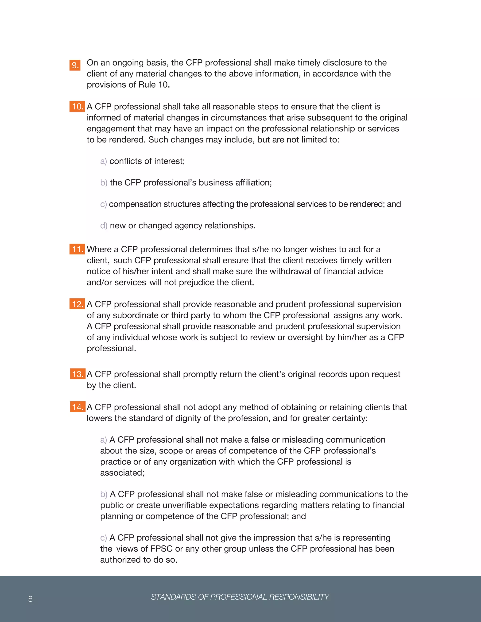STANDARDS OF PROFESSIONAL RESPONSIBILITY8
 
On an ongoing basis, the CFP professional shall make timely disclosure to the
client of any material changes to the above information, in accordance with the
provisions of Rule 10.
A CFP professional shall take all reasonable steps to ensure that the client is
informed of material changes in circumstances that arise subsequent to the original
engagement that may have an impact on the professional relationship or services
to be rendered. Such changes may include, but are not limited to:
a) conflicts of interest;
b) the CFP professional’s business affiliation;
c) compensation structures affecting the professional services to be rendered; and
d) new or changed agency relationships.
Where a CFP professional determines that s/he no longer wishes to act for a
client, such CFP professional shall ensure that the client receives timely written
notice of his/her intent and shall make sure the withdrawal of financial advice
and/or services will not prejudice the client.
A CFP professional shall provide reasonable and prudent professional supervision
of any subordinate or third party to whom the CFP professional assigns any work.
A CFP professional shall provide reasonable and prudent professional supervision
of any individual whose work is subject to review or oversight by him/her as a CFP
professional.
 
13. A CFP professional shall promptly return the client’s original records upon request
by the client.
14. A CFP professional shall not adopt any method of obtaining or retaining clients that
lowers the standard of dignity of the profession, and for greater certainty:
a) A CFP professional shall not make a false or misleading communication
about the size, scope or areas of competence of the CFP professional’s
practice or of any organization with which the CFP professional is
associated;
b) A CFP professional shall not make false or misleading communications to the
public or create unverifiable expectations regarding matters relating to financial
planning or competence of the CFP professional; and
c) A CFP professional shall not give the impression that s/he is representing
the views of FPSC or any other group unless the CFP professional has been
authorized to do so.
9.
10.
11.
12.
 