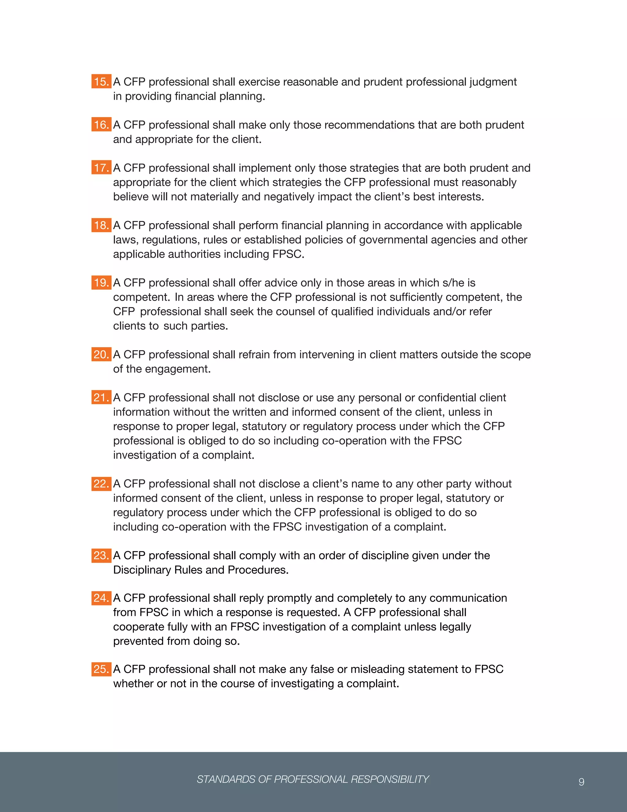 STANDARDS OF PROFESSIONAL RESPONSIBILITY 9
 
15. A CFP professional shall exercise reasonable and prudent professional judgment
in providing financial planning.
16. A CFP professional shall make only those recommendations that are both prudent
and appropriate for the client.
17. A CFP professional shall implement only those strategies that are both prudent and
appropriate for the client which strategies the CFP professional must reasonably
believe will not materially and negatively impact the client’s best interests.
18. A CFP professional shall perform financial planning in accordance with applicable
laws, regulations, rules or established policies of governmental agencies and other
applicable authorities including FPSC.
19. A CFP professional shall offer advice only in those areas in which s/he is
competent. In areas where the CFP professional is not sufficiently competent, the
CFP professional shall seek the counsel of qualified individuals and/or refer
clients to such parties.
20. A CFP professional shall refrain from intervening in client matters outside the scope
of the engagement.
21. A CFP professional shall not disclose or use any personal or confidential client
information without the written and informed consent of the client, unless in
response to proper legal, statutory or regulatory process under which the CFP
professional is obliged to do so including co-operation with the FPSC
investigation of a complaint.
22. A CFP professional shall not disclose a client’s name to any other party without
informed consent of the client, unless in response to proper legal, statutory or
regulatory process under which the CFP professional is obliged to do so
including co-operation with the FPSC investigation of a complaint.
23. A CFP professional shall comply with an order of discipline given under the
Disciplinary Rules and Procedures.
 
24. A CFP professional shall reply promptly and completely to any communication
from FPSC in which a response is requested. A CFP professional shall
cooperate fully with an FPSC investigation of a complaint unless legally
prevented from doing so.
 
25. A CFP professional shall not make any false or misleading statement to FPSC
whether or not in the course of investigating a complaint.
26.
 
 