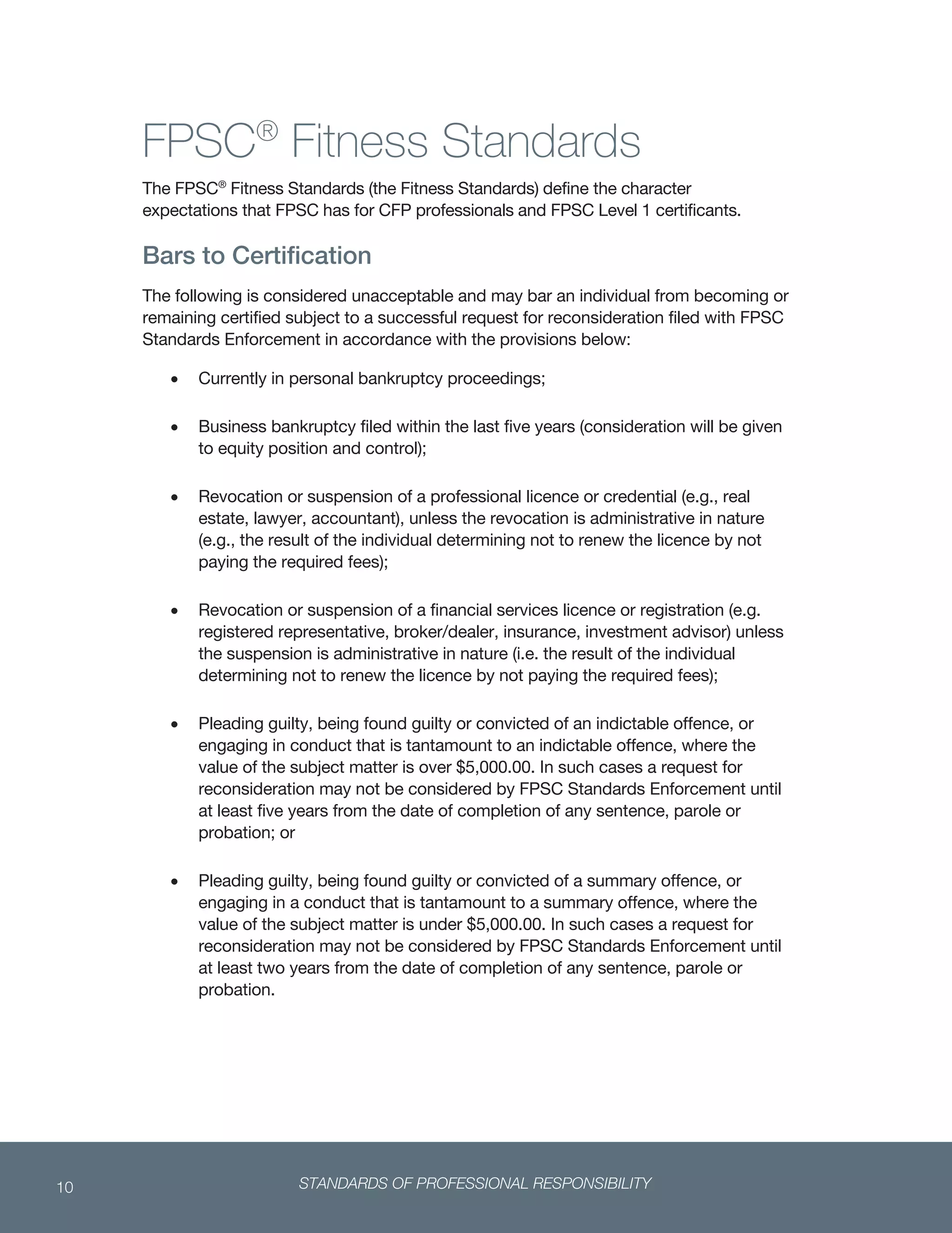 STANDARDS OF PROFESSIONAL RESPONSIBILITY10
 
FPSC®
Fitness Standards
The FPSC®
Fitness Standards (the Fitness Standards) define the character
expectations that FPSC has for CFP professionals and FPSC Level 1 certificants.
Bars to Certification
The following is considered unacceptable and may bar an individual from becoming or
remaining certified subject to a successful request for reconsideration filed with FPSC
Standards Enforcement in accordance with the provisions below:
 Currently in personal bankruptcy proceedings;
 Business bankruptcy filed within the last five years (consideration will be given
to equity position and control);
 Revocation or suspension of a professional licence or credential (e.g., real
estate, lawyer, accountant), unless the revocation is administrative in nature
(e.g., the result of the individual determining not to renew the licence by not
paying the required fees);
 Revocation or suspension of a financial services licence or registration (e.g.
registered representative, broker/dealer, insurance, investment advisor) unless
the suspension is administrative in nature (i.e. the result of the individual
determining not to renew the licence by not paying the required fees);
 Pleading guilty, being found guilty or convicted of an indictable offence, or
engaging in conduct that is tantamount to an indictable offence, where the
value of the subject matter is over $5,000.00. In such cases a request for
reconsideration may not be considered by FPSC Standards Enforcement until
at least five years from the date of completion of any sentence, parole or
probation; or
 Pleading guilty, being found guilty or convicted of a summary offence, or
engaging in a conduct that is tantamount to a summary offence, where the
value of the subject matter is under $5,000.00. In such cases a request for
reconsideration may not be considered by FPSC Standards Enforcement until
at least two years from the date of completion of any sentence, parole or
probation.
 