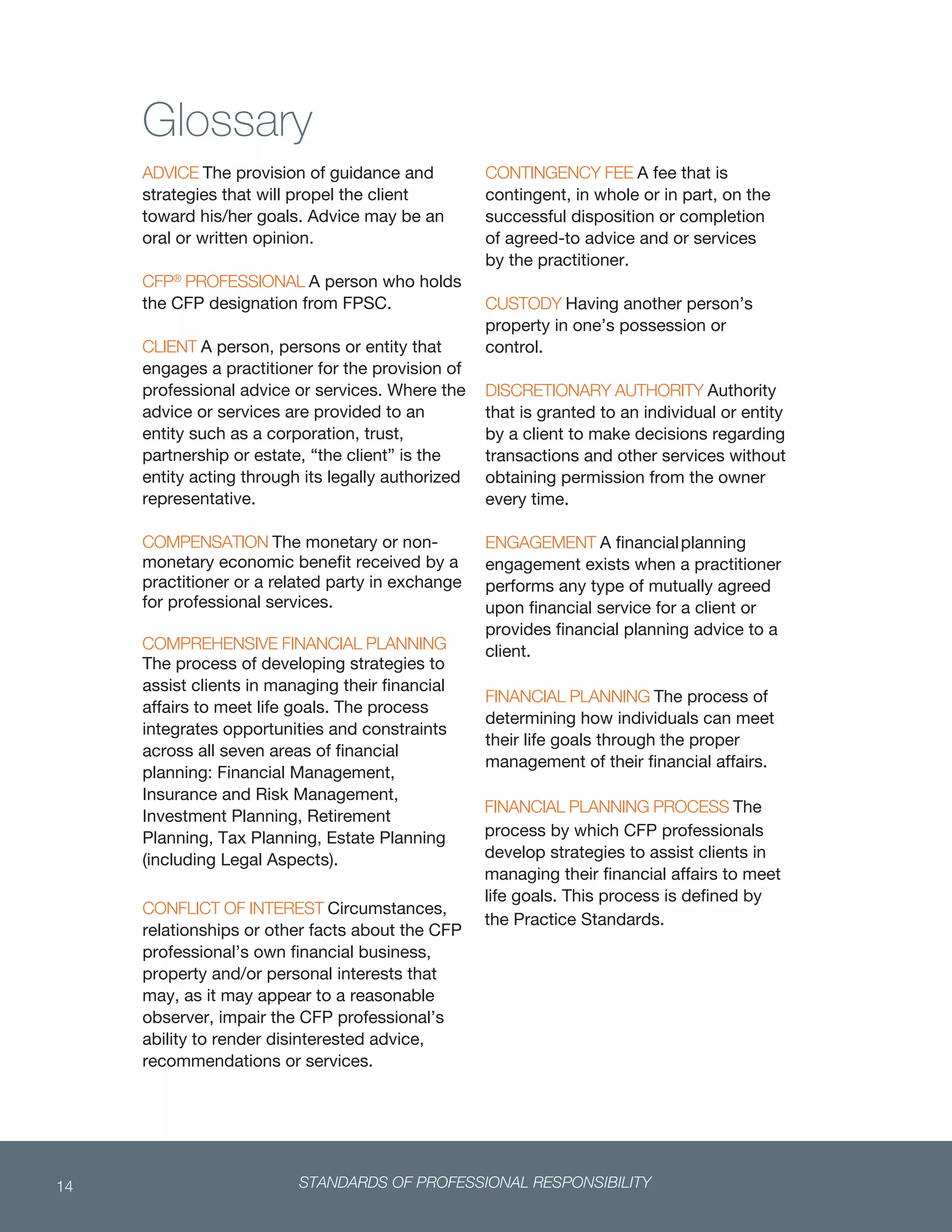 STANDARDS OF PROFESSIONAL RESPONSIBILITY14
 
Glossary
ADVICE The provision of guidance and
strategies that will propel the client
toward his/her goals. Advice may be an
oral or written opinion.
CFP®
PROFESSIONAL A person who holds
the CFP designation from FPSC.
CLIENT A person, persons or entity that
engages a practitioner for the provision of
professional advice or services. Where the
advice or services are provided to an
entity such as a corporation, trust,
partnership or estate, “the client” is the
entity acting through its legally authorized
representative.
COMPENSATION The monetary or non-
monetary economic benefit received by a
practitioner or a related party in exchange
for professional services.
COMPREHENSIVE FINANCIAL PLANNING
The process of developing strategies to
assist clients in managing their financial
affairs to meet life goals. The process
integrates opportunities and constraints
across all seven areas of financial
planning: Financial Management,
Insurance and Risk Management,
Investment Planning, Retirement
Planning, Tax Planning, Estate Planning
(including Legal Aspects).
CONFLICT OF INTEREST Circumstances,
relationships or other facts about the CFP
professional’s own financial business,
property and/or personal interests that
may, as it may appear to a reasonable
observer, impair the CFP professional’s
ability to render disinterested advice,
recommendations or services.
CONTINGENCY FEE A fee that is
contingent, in whole or in part, on the
successful disposition or completion
of agreed-to advice and or services
by the practitioner.
CUSTODY Having another person’s
property in one’s possession or
control.
DISCRETIONARY AUTHORITY Authority
that is granted to an individual or entity
by a client to make decisions regarding
transactions and other services without
obtaining permission from the owner
every time.
ENGAGEMENT A financialplanning
engagement exists when a practitioner
performs any type of mutually agreed
upon financial service for a client or
provides financial planning advice to a
client.
FINANCIAL PLANNING The process of
determining how individuals can meet
their life goals through the proper
management of their financial affairs.
FINANCIAL PLANNING PROCESS The
process by which CFP professionals
develop strategies to assist clients in
managing their financial affairs to meet
life goals. This process is defined by
the Practice Standards.
 