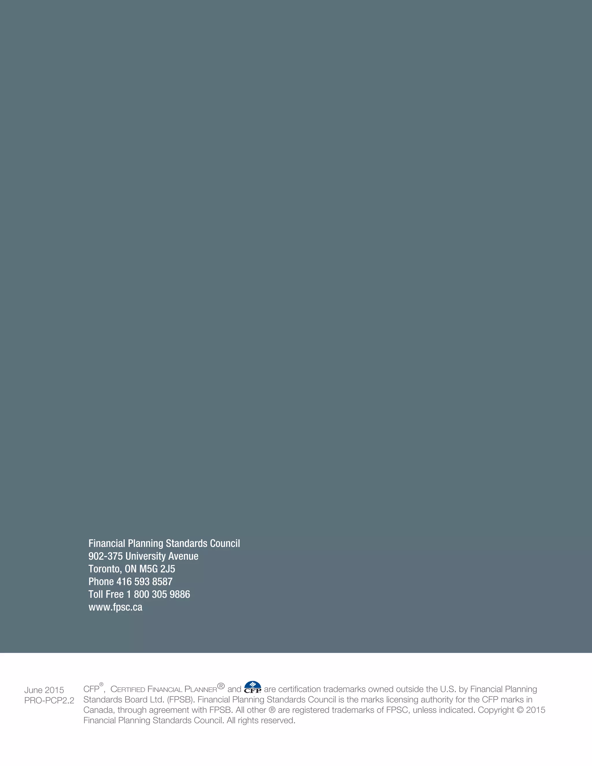 Financial Planning Standards Council
902-375 University Avenue
Toronto, ON M5G 2J5
Phone 416 593 8587
Toll Free 1 800 305 9886
www.fpsc.ca
June 2015
PRO-PCP2.2
CFP
®
, CERTIFIED FINANCIAL PLANNER® and are certification trademarks owned outside the U.S. by Financial Planning
Standards Board Ltd. (FPSB). Financial Planning Standards Council is the marks licensing authority for the CFP marks in
Canada, through agreement with FPSB. All other ® are registered trademarks of FPSC, unless indicated. Copyright © 2015
Financial Planning Standards Council. All rights reserved.
 