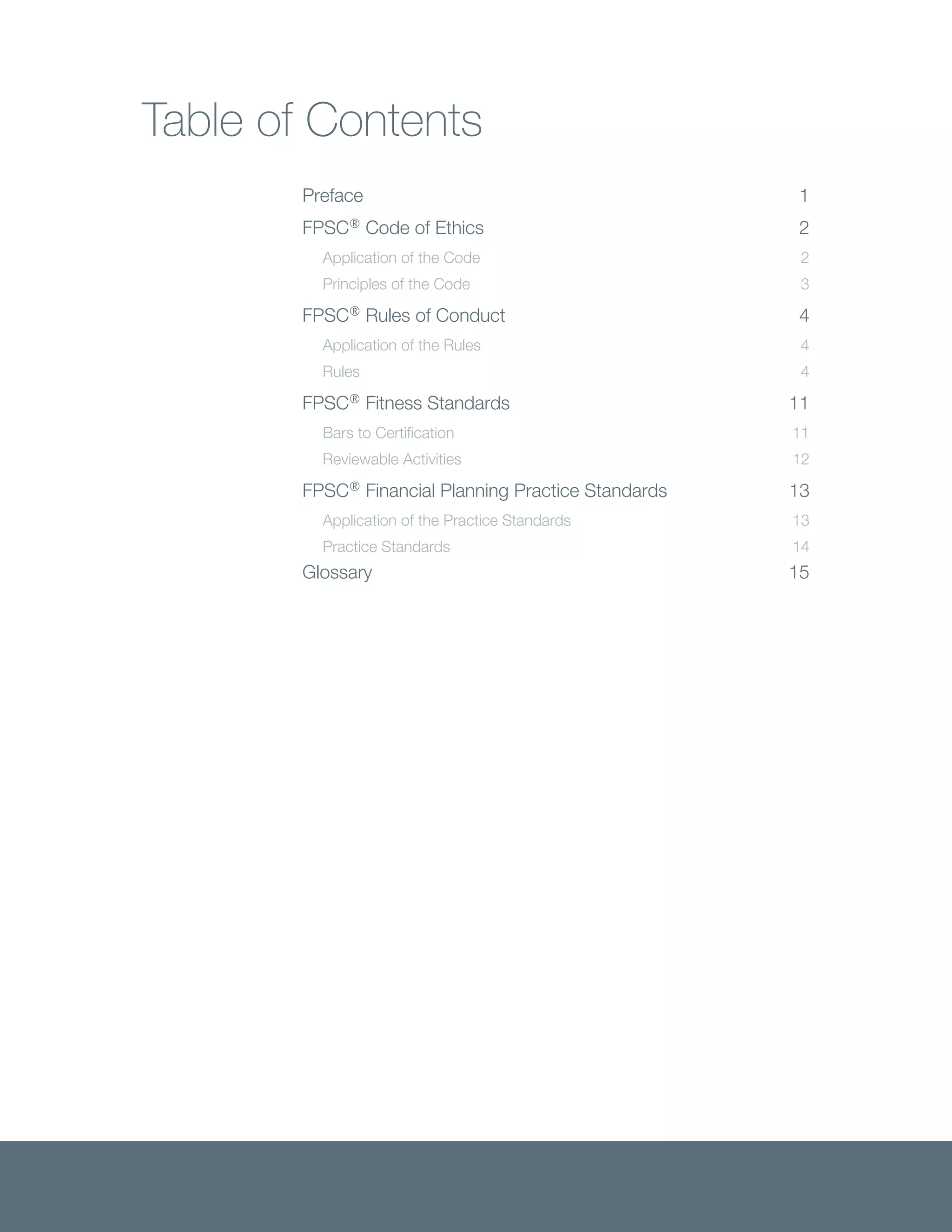 Table of Contents
Preface 1
FPSC®
Code of Ethics 2
Application of the Code 2
Principles of the Code 3
FPSC®
Rules of Conduct 4
Application of the Rules 4
Rules 4
FPSC®
Fitness Standards 11
Bars to Certification 11
Reviewable Activities 12
FPSC®
Financial Planning Practice Standards 13
Application of the Practice Standards 13
Practice Standards 14
Glossary 15
 
 