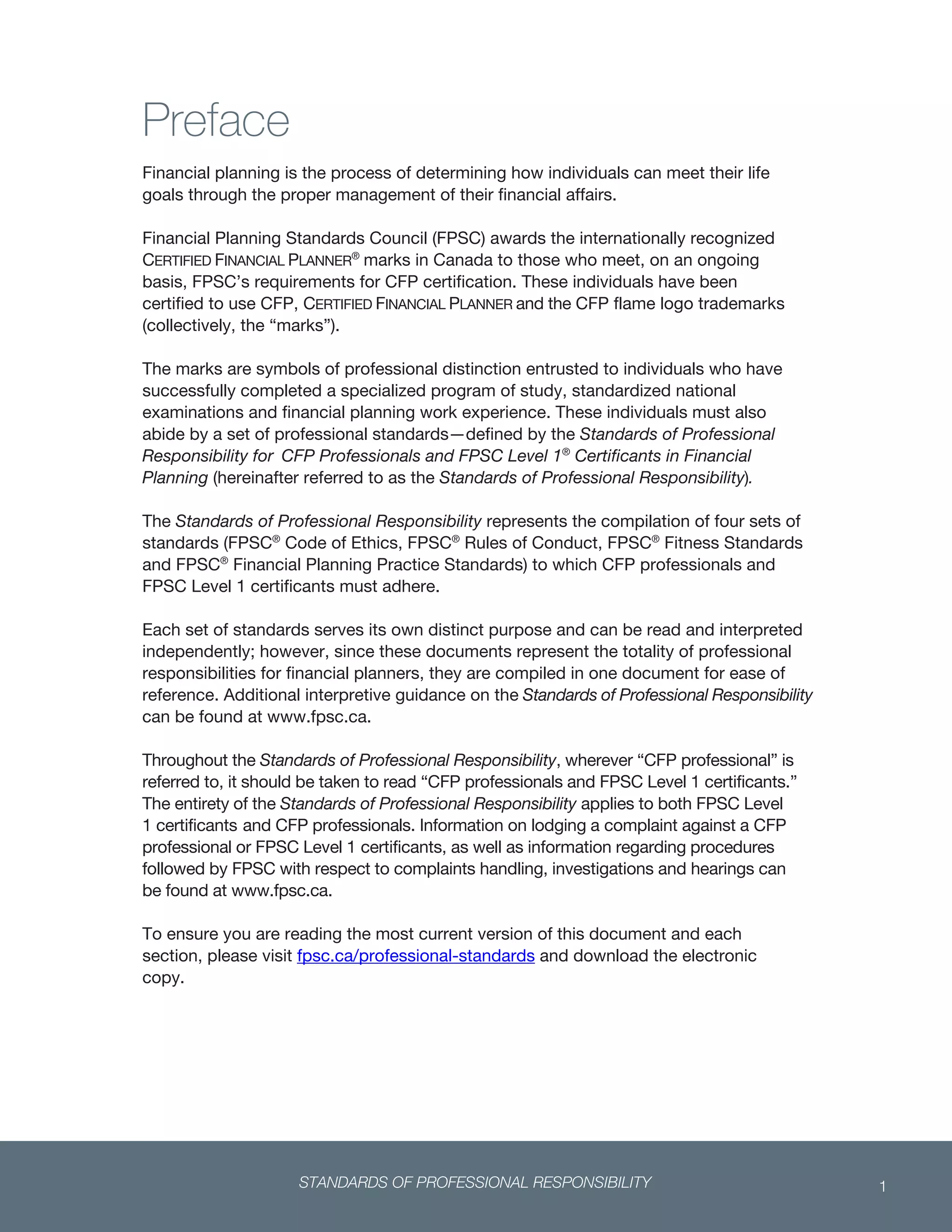 STANDARDS OF PROFESSIONAL RESPONSIBILITY 1
 
Preface
Financial planning is the process of determining how individuals can meet their life
goals through the proper management of their financial affairs.
Financial Planning Standards Council (FPSC) awards the internationally recognized
CERTIFIED FINANCIAL PLANNER®
marks in Canada to those who meet, on an ongoing
basis, FPSC’s requirements for CFP certification. These individuals have been
certified to use CFP, CERTIFIED FINANCIAL PLANNER and the CFP flame logo trademarks
(collectively, the “marks”).
The marks are symbols of professional distinction entrusted to individuals who have
successfully completed a specialized program of study, standardized national
examinations and financial planning work experience. These individuals must also
abide by a set of professional standards—defined by the Standards of Professional
Responsibility for CFP Professionals and FPSC Level 1®
Certificants in Financial
Planning (hereinafter referred to as the Standards of Professional Responsibility).
The Standards of Professional Responsibility represents the compilation of four sets of
standards (FPSC®
Code of Ethics, FPSC®
Rules of Conduct, FPSC®
Fitness Standards
and FPSC®
Financial Planning Practice Standards) to which CFP professionals and
FPSC Level 1 certificants must adhere.
Each set of standards serves its own distinct purpose and can be read and interpreted
independently; however, since these documents represent the totality of professional
responsibilities for financial planners, they are compiled in one document for ease of
reference. Additional interpretive guidance on the Standards of Professional Responsibility
can be found at www.fpsc.ca.
Throughout the Standards of Professional Responsibility, wherever “CFP professional” is
referred to, it should be taken to read “CFP professionals and FPSC Level 1 certificants.”
The entirety of the Standards of Professional Responsibility applies to both FPSC Level
1 certificants and CFP professionals. Information on lodging a complaint against a CFP
professional or FPSC Level 1 certificants, as well as information regarding procedures
followed by FPSC with respect to complaints handling, investigations and hearings can
be found at www.fpsc.ca.
To ensure you are reading the most current version of this document and each
section, please visit fpsc.ca/professional-standards and download the electronic
copy.
 