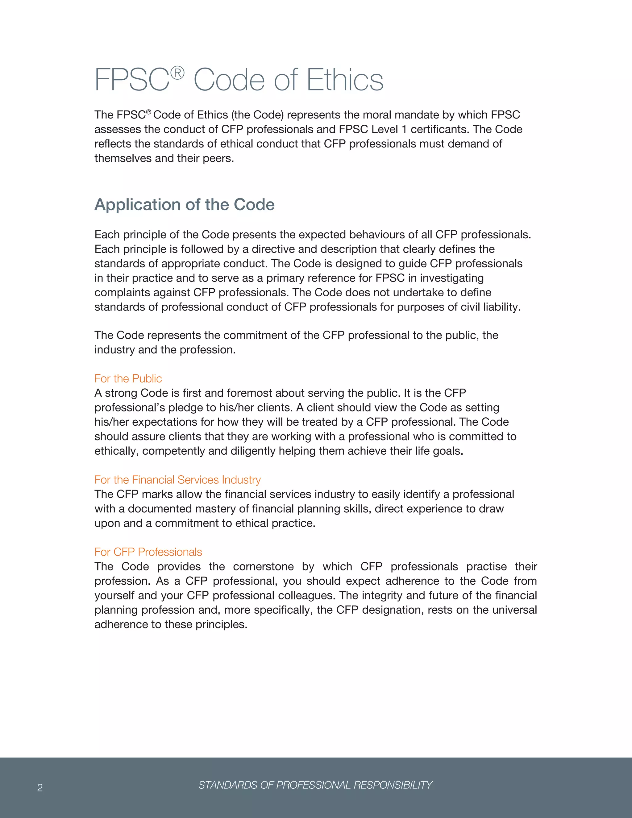 STANDARDS OF PROFESSIONAL RESPONSIBILITY2
 
FPSC®
Code of Ethics
The FPSC®
Code of Ethics (the Code) represents the moral mandate by which FPSC
assesses the conduct of CFP professionals and FPSC Level 1 certificants. The Code
reflects the standards of ethical conduct that CFP professionals must demand of
themselves and their peers.
Application of the Code
Each principle of the Code presents the expected behaviours of all CFP professionals.
Each principle is followed by a directive and description that clearly defines the
standards of appropriate conduct. The Code is designed to guide CFP professionals
in their practice and to serve as a primary reference for FPSC in investigating
complaints against CFP professionals. The Code does not undertake to define
standards of professional conduct of CFP professionals for purposes of civil liability.
The Code represents the commitment of the CFP professional to the public, the
industry and the profession.
For the Public
A strong Code is first and foremost about serving the public. It is the CFP
professional’s pledge to his/her clients. A client should view the Code as setting
his/her expectations for how they will be treated by a CFP professional. The Code
should assure clients that they are working with a professional who is committed to
ethically, competently and diligently helping them achieve their life goals.
For the Financial Services Industry
The CFP marks allow the financial services industry to easily identify a professional
with a documented mastery of financial planning skills, direct experience to draw
upon and a commitment to ethical practice.
For CFP Professionals
The Code provides the cornerstone by which CFP professionals practise their
profession. As a CFP professional, you should expect adherence to the Code from
yourself and your CFP professional colleagues. The integrity and future of the financial
planning profession and, more specifically, the CFP designation, rests on the universal
adherence to these principles.
 