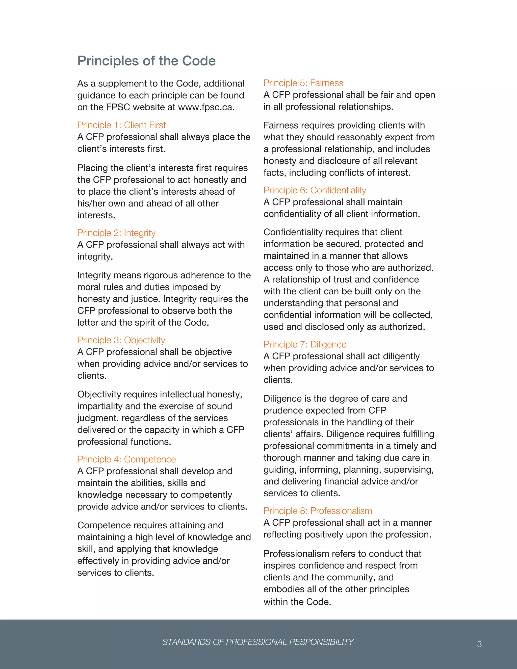 STANDARDS OF PROFESSIONAL RESPONSIBILITY 3
 
Principles of the Code
As a supplement to the Code, additional
guidance to each principle can be found
on the FPSC website at www.fpsc.ca.
Principle 1: Client First
A CFP professional shall always place the
client’s interests first.
Placing the client’s interests first requires
the CFP professional to act honestly and
to place the client’s interests ahead of
his/her own and ahead of all other
interests.
Principle 2: Integrity
A CFP professional shall always act with
integrity.
Integrity means rigorous adherence to the
moral rules and duties imposed by
honesty and justice. Integrity requires the
CFP professional to observe both the
letter and the spirit of the Code.
Principle 3: Objectivity
A CFP professional shall be objective
when providing advice and/or services to
clients.
Objectivity requires intellectual honesty,
impartiality and the exercise of sound
judgment, regardless of the services
delivered or the capacity in which a CFP
professional functions.
Principle 4: Competence
A CFP professional shall develop and
maintain the abilities, skills and
knowledge necessary to competently
provide advice and/or services to clients.
Competence requires attaining and
maintaining a high level of knowledge and
skill, and applying that knowledge
effectively in providing advice and/or
services to clients.
Principle 5: Fairness
A CFP professional shall be fair and open
in all professional relationships.
Fairness requires providing clients with
what they should reasonably expect from
a professional relationship, and includes
honesty and disclosure of all relevant
facts, including conflicts of interest.
Principle 6: Confidentiality
A CFP professional shall maintain
confidentiality of all client information.
Confidentiality requires that client
information be secured, protected and
maintained in a manner that allows
access only to those who are authorized.
A relationship of trust and confidence
with the client can be built only on the
understanding that personal and
confidential information will be collected,
used and disclosed only as authorized.
Principle 7: Diligence
A CFP professional shall act diligently
when providing advice and/or services to
clients.
Diligence is the degree of care and
prudence expected from CFP
professionals in the handling of their
clients’ affairs. Diligence requires fulfilling
professional commitments in a timely and
thorough manner and taking due care in
guiding, informing, planning, supervising,
and delivering financial advice and/or
services to clients.
Principle 8: Professionalism
A CFP professional shall act in a manner
reflecting positively upon the profession.
Professionalism refers to conduct that
inspires confidence and respect from
clients and the community, and
embodies all of the other principles
within the Code.
 