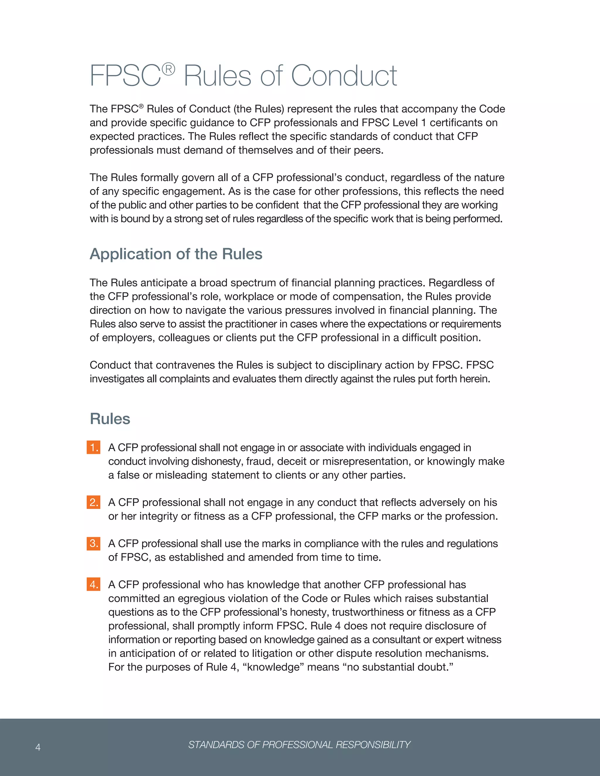 STANDARDS OF PROFESSIONAL RESPONSIBILITY4
 
FPSC®
Rules of Conduct
The FPSC®
Rules of Conduct (the Rules) represent the rules that accompany the Code
and provide specific guidance to CFP professionals and FPSC Level 1 certificants on
expected practices. The Rules reflect the specific standards of conduct that CFP
professionals must demand of themselves and of their peers.
The Rules formally govern all of a CFP professional’s conduct, regardless of the nature
of any specific engagement. As is the case for other professions, this reflects the need
of the public and other parties to be confident that the CFP professional they are working
with is bound by a strong set of rules regardless of the specific work that is being performed.
Application of the Rules
The Rules anticipate a broad spectrum of financial planning practices. Regardless of
the CFP professional’s role, workplace or mode of compensation, the Rules provide
direction on how to navigate the various pressures involved in financial planning. The
Rules also serve to assist the practitioner in cases where the expectations or requirements
of employers, colleagues or clients put the CFP professional in a difficult position.
Conduct that contravenes the Rules is subject to disciplinary action by FPSC. FPSC
investigates all complaints and evaluates them directly against the rules put forth herein.
Rules
A CFP professional shall not engage in or associate with individuals engaged in
conduct involving dishonesty, fraud, deceit or misrepresentation, or knowingly make
a false or misleading statement to clients or any other parties.
A CFP professional shall not engage in any conduct that reflects adversely on his
or her integrity or fitness as a CFP professional, the CFP marks or the profession.
A CFP professional shall use the marks in compliance with the rules and regulations
of FPSC, as established and amended from time to time.
A CFP professional who has knowledge that another CFP professional has
committed an egregious violation of the Code or Rules which raises substantial
questions as to the CFP professional’s honesty, trustworthiness or fitness as a CFP
professional, shall promptly inform FPSC. Rule 4 does not require disclosure of
information or reporting based on knowledge gained as a consultant or expert witness
in anticipation of or related to litigation or other dispute resolution mechanisms.
For the purposes of Rule 4, “knowledge” means “no substantial doubt.”
1.
2.
3.
4.
 