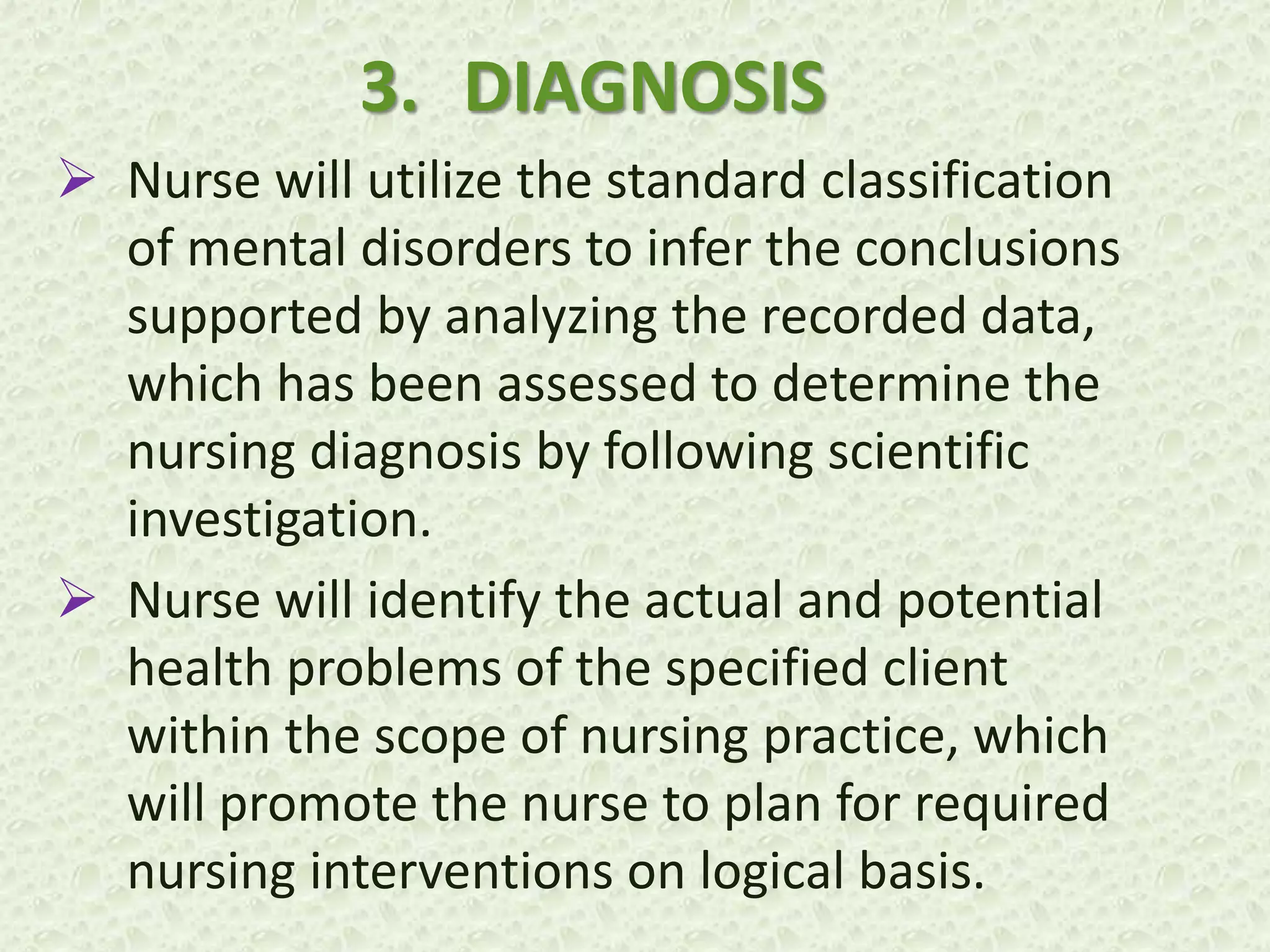 3. DIAGNOSIS
 Nurse will utilize the standard classification
of mental disorders to infer the conclusions
supported by analyzing the recorded data,
which has been assessed to determine the
nursing diagnosis by following scientific
investigation.
 Nurse will identify the actual and potential
health problems of the specified client
within the scope of nursing practice, which
will promote the nurse to plan for required
nursing interventions on logical basis.
 