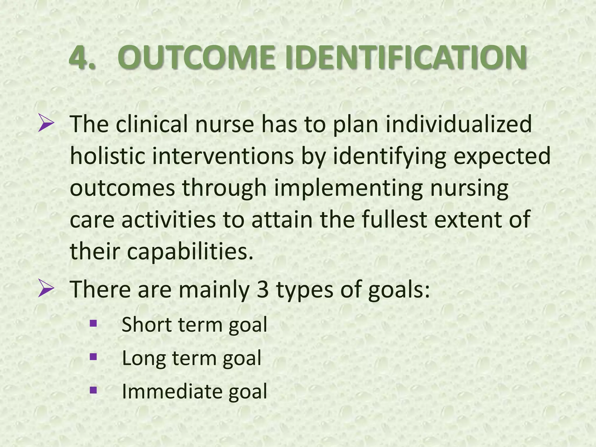 4. OUTCOME IDENTIFICATION
 The clinical nurse has to plan individualized
holistic interventions by identifying expected
outcomes through implementing nursing
care activities to attain the fullest extent of
their capabilities.
 There are mainly 3 types of goals:
 Short term goal
 Long term goal
 Immediate goal
 