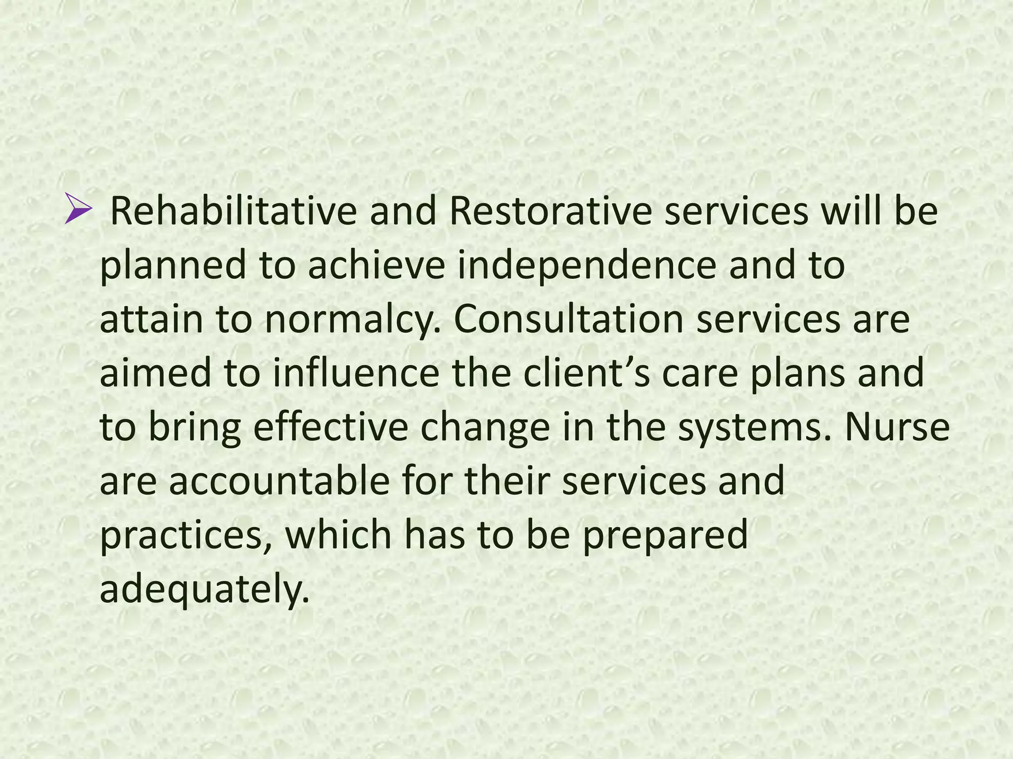  Rehabilitative and Restorative services will be
planned to achieve independence and to
attain to normalcy. Consultation services are
aimed to influence the client’s care plans and
to bring effective change in the systems. Nurse
are accountable for their services and
practices, which has to be prepared
adequately.
 