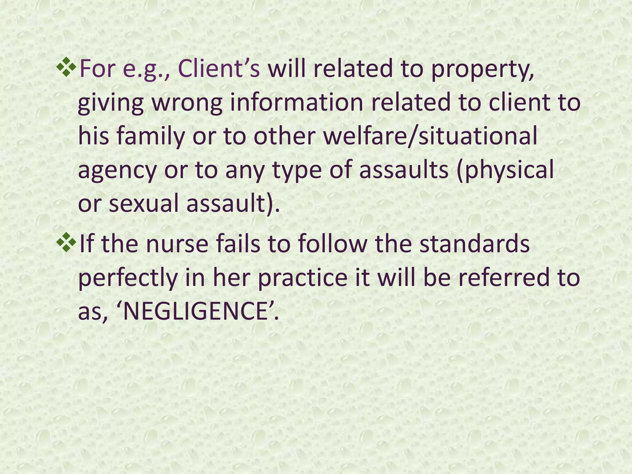 For e.g., Client’s will related to property,
giving wrong information related to client to
his family or to other welfare/situational
agency or to any type of assaults (physical
or sexual assault).
If the nurse fails to follow the standards
perfectly in her practice it will be referred to
as, ‘NEGLIGENCE’.
 