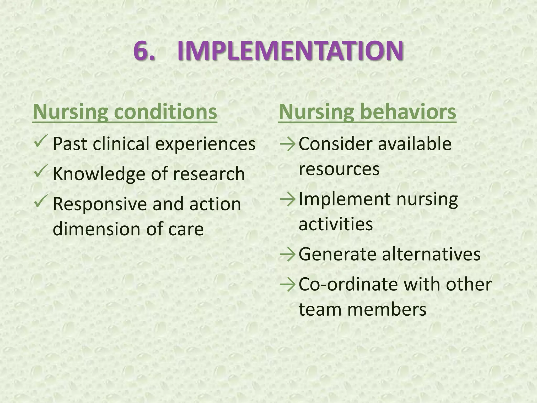 6. IMPLEMENTATION
Nursing conditions
 Past clinical experiences
 Knowledge of research
 Responsive and action
dimension of care
Nursing behaviors
→Consider available
resources
→Implement nursing
activities
→Generate alternatives
→Co-ordinate with other
team members
 