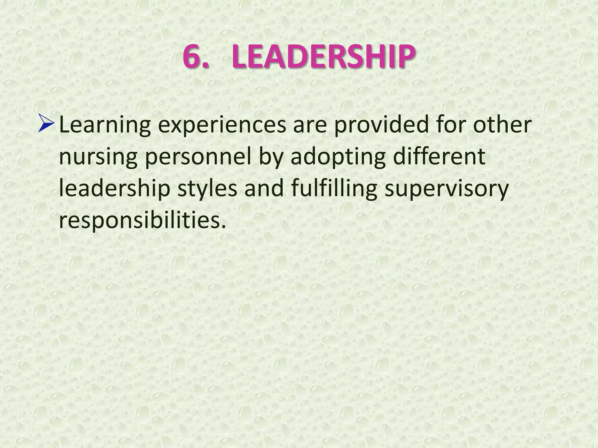 6. LEADERSHIP
Learning experiences are provided for other
nursing personnel by adopting different
leadership styles and fulfilling supervisory
responsibilities.
 
