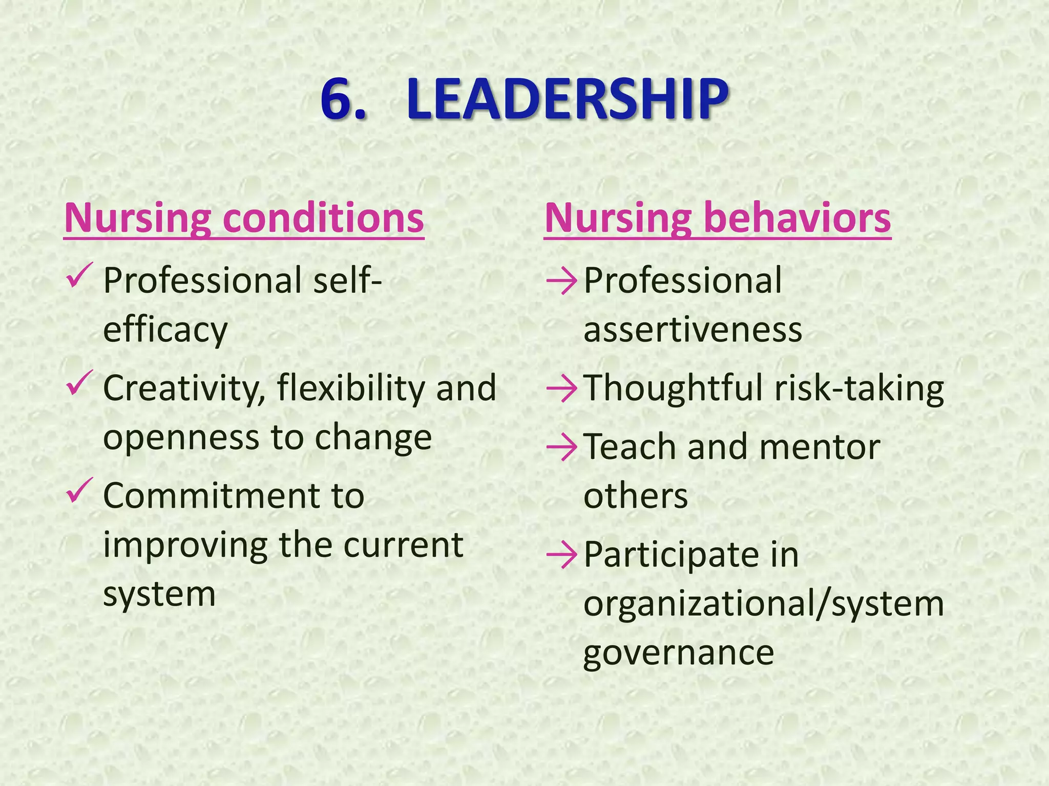 6. LEADERSHIP
Nursing conditions
 Professional self-
efficacy
 Creativity, flexibility and
openness to change
 Commitment to
improving the current
system
Nursing behaviors
→Professional
assertiveness
→Thoughtful risk-taking
→Teach and mentor
others
→Participate in
organizational/system
governance
 