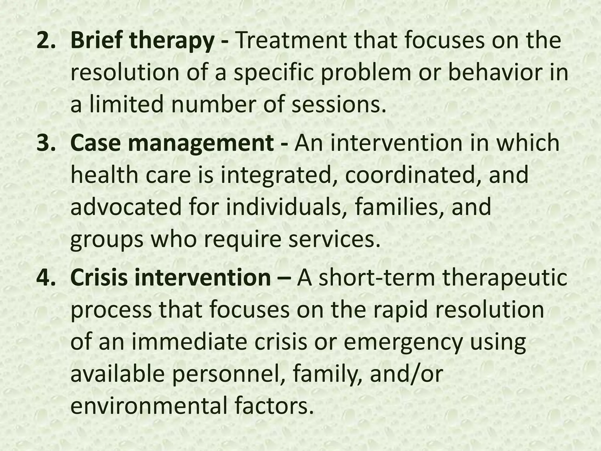 2. Brief therapy - Treatment that focuses on the
resolution of a specific problem or behavior in
a limited number of sessions.
3. Case management - An intervention in which
health care is integrated, coordinated, and
advocated for individuals, families, and
groups who require services.
4. Crisis intervention – A short-term therapeutic
process that focuses on the rapid resolution
of an immediate crisis or emergency using
available personnel, family, and/or
environmental factors.
 