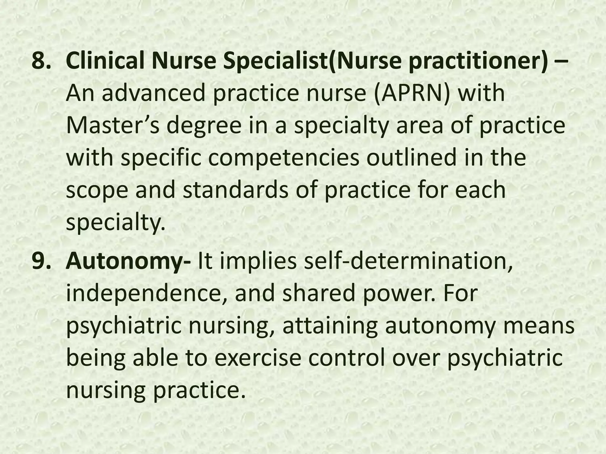 8. Clinical Nurse Specialist(Nurse practitioner) –
An advanced practice nurse (APRN) with
Master’s degree in a specialty area of practice
with specific competencies outlined in the
scope and standards of practice for each
specialty.
9. Autonomy- It implies self-determination,
independence, and shared power. For
psychiatric nursing, attaining autonomy means
being able to exercise control over psychiatric
nursing practice.
 