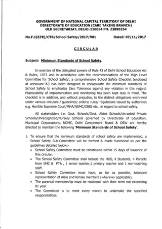 GOVERNMENT OF NATIONAL CAPITAL TERRITORY OF DELHI
DIRECTORATE OF EDUCATION (CARE TAKING BRANCH)
OLD SECRETARIAT, DELHI-ll0054 PH. 23890254
NO.F.1(678)/CTB/School Safety/2017/901 Dated: 07/11/2017
CIRCULAR
Subject: Minimum Standards of School Safety.
In exercise of the delegated powers of Rule 43 of Delhi School Education Act
& Rules, 1973 and in accordance with the recommendations of the High Level
Committee for 'School Safety', a comprehensive School Safety Checklist (enclosed
at annexure-'A') has been designed to encapsulate the minimum standards of
School Safety to emphasize Zero Tolerance against any violation in this regard.
Practicability of implementation and monitoring has been kept duly in mind. The
checklist is in addition, and without prejudice, to the distinct obligations enshrined
under various circulars / guidelines/ orders/ rules/ regulations issued by authorities
e.g. Hon'ble Supreme Court/MHNNDMC/CBSEetc., in regard to school safety.
All stakeholders i.e. Govt. Schools/Govt. Aided Schools/Un-aided Private
Schools/Unrecognized/Nursery Schools governed by Directorate of Education,
Municipal Corporations, NDMC, Delhi Cantonment Board & DSW are hereby
directed to maintain the following 'Minimum Standards of School Safety'.
. .
1. To ensure that the minimum standards of school safety are implemented, a
School Safety Sub-Committee will be formed & made functional as per the
guidelines detailed below:-
• School Safety Committee must be constituted within 15 days of issuance of
this circular.
• The School Safety Committee shall include the HOS, 4 Students, 4 Parents
from SMC & PTA, 1 senior teacher,l primary teacher and 1 non-teaching
staff.
• School Safety Committee must have, as far as possible, balanced
representation of male and female members (wherever applicable).
• The parental membership must be rotational with their term not exceeding
01 year.
• The Committee is to meet every month to undertake the specified
responsibilities.
 