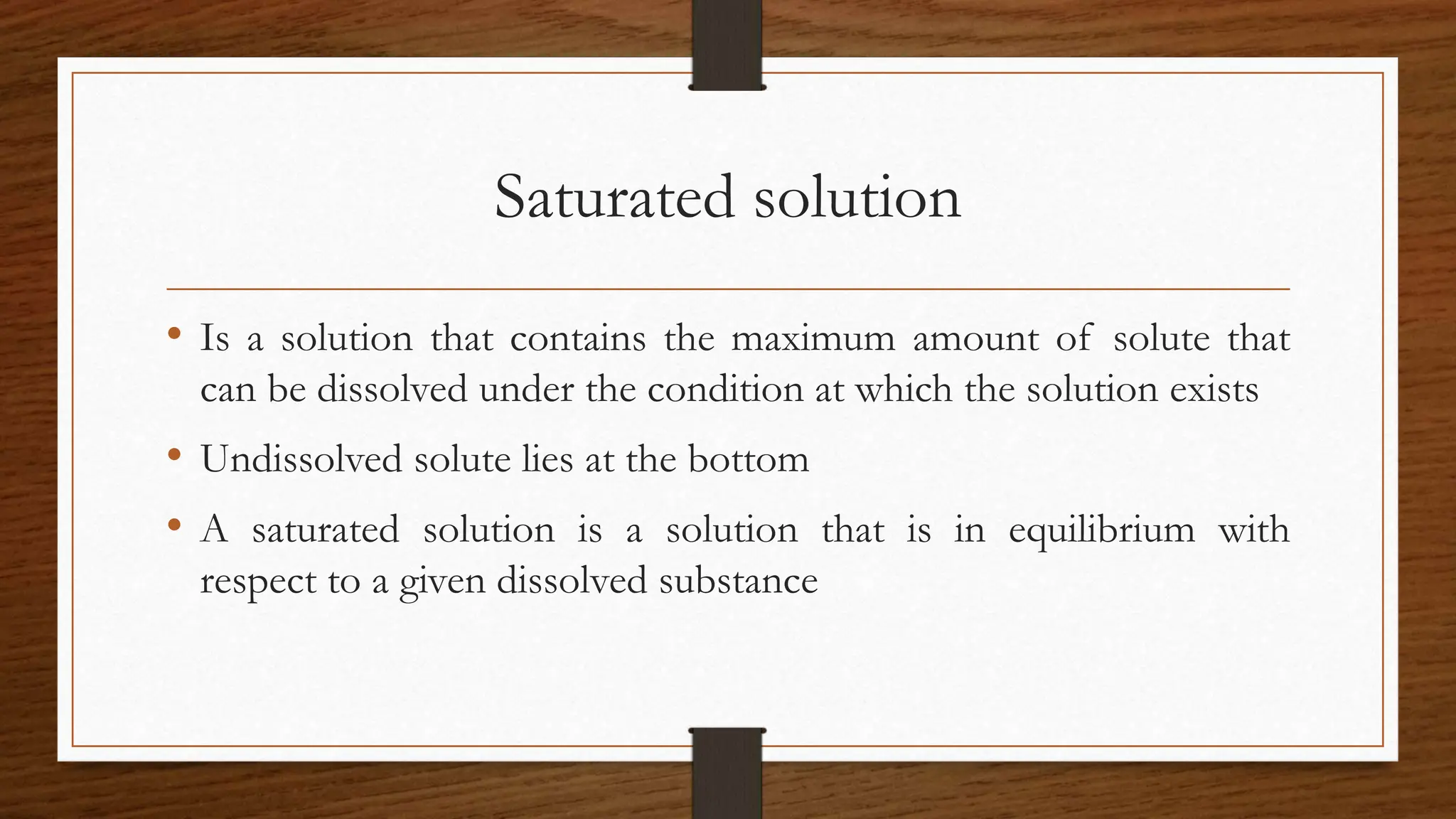Saturated solution
• Is a solution that contains the maximum amount of solute that
can be dissolved under the condition at which the solution exists
• Undissolved solute lies at the bottom
• A saturated solution is a solution that is in equilibrium with
respect to a given dissolved substance
 