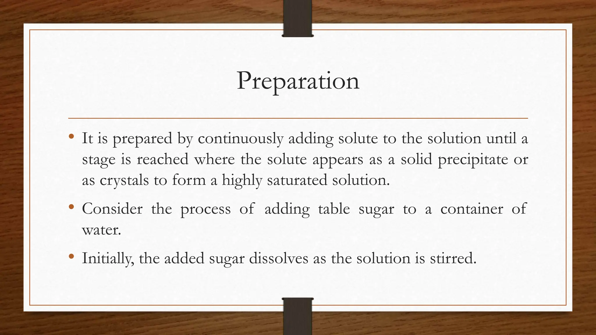 Preparation
• It is prepared by continuously adding solute to the solution until a
stage is reached where the solute appears as a solid precipitate or
as crystals to form a highly saturated solution.
• Consider the process of adding table sugar to a container of
water.
• Initially, the added sugar dissolves as the solution is stirred.
 