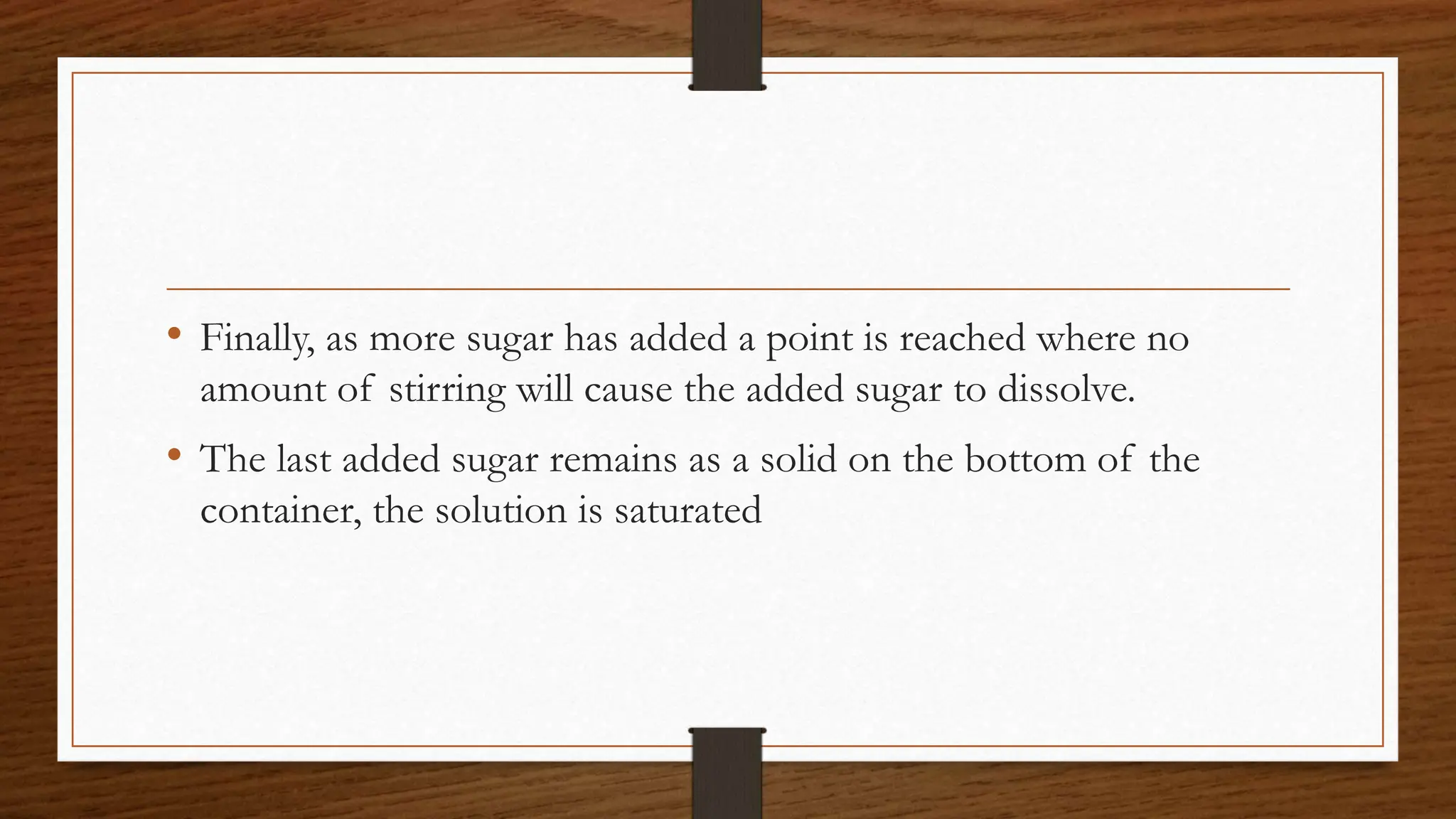 • Finally, as more sugar has added a point is reached where no
amount of stirring will cause the added sugar to dissolve.
• The last added sugar remains as a solid on the bottom of the
container, the solution is saturated
 
